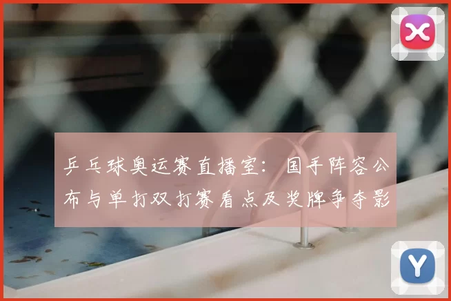 乒乓球奥运赛直播室：国手阵容公布与单打双打赛看点及奖牌争夺影响