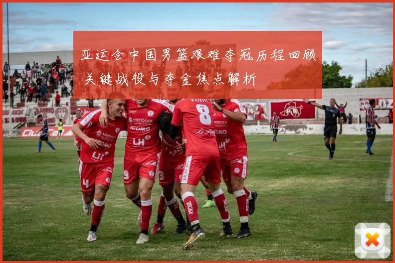 亚运会中国男篮艰难夺冠历程回顾 关键战役与夺金焦点解析