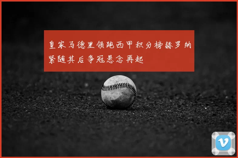 皇家马德里领跑西甲积分榜赫罗纳紧随其后争冠悬念再起