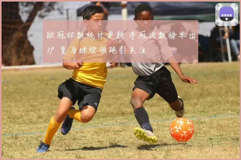欧冠杯数统计更新 夺冠次数榜单出炉 皇马继续领跑引关注