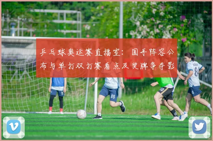 乒乓球奥运赛直播室：国手阵容公布与单打双打赛看点及奖牌争夺影响