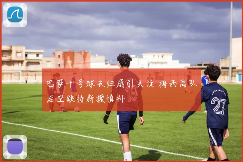 巴萨十号球衣归属引关注 梅西离队后空缺待新援填补