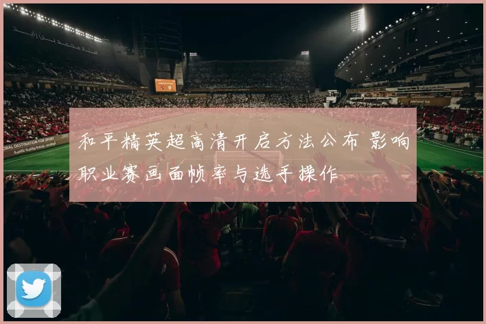 和平精英超高清开启方法公布 影响职业赛画面帧率与选手操作