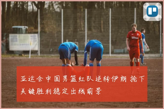 亚运会中国男篮红队逆转伊朗 抢下关键胜利稳定出线前景