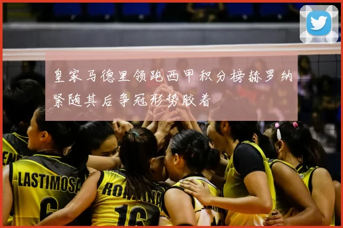 皇家马德里领跑西甲积分榜赫罗纳紧随其后争冠形势胶着