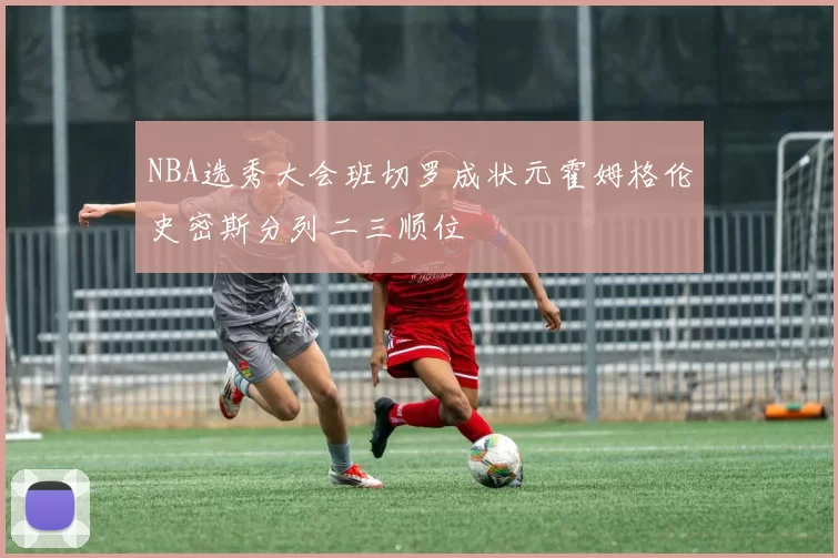 NBA选秀大会班切罗成状元霍姆格伦史密斯分列二三顺位