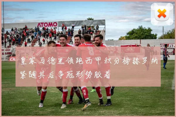 皇家马德里领跑西甲积分榜赫罗纳紧随其后争冠形势胶着