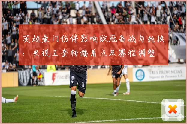 英超豪门伤停影响欧冠备战与轮换，央视五套转播看点及赛程调整