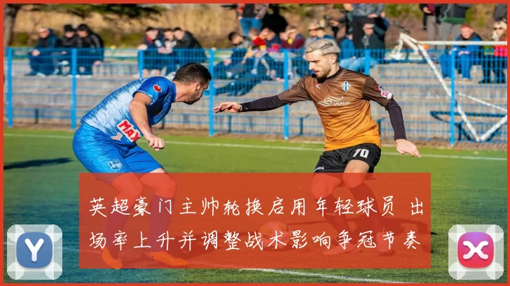 英超豪门主帅轮换启用年轻球员 出场率上升并调整战术影响争冠节奏